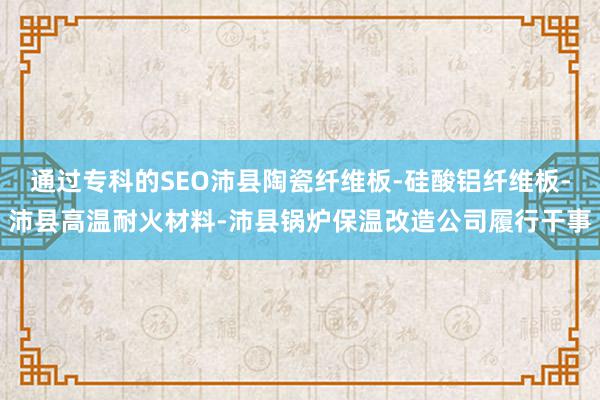 通过专科的SEO沛县陶瓷纤维板-硅酸铝纤维板-沛县高温耐火材料-沛县锅炉保温改造公司履行干事
